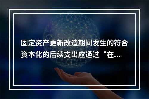 固定资产更新改造期间发生的符合资本化的后续支出应通过“在建工