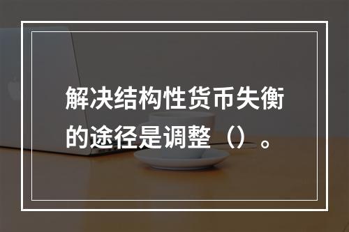 解决结构性货币失衡的途径是调整（）。