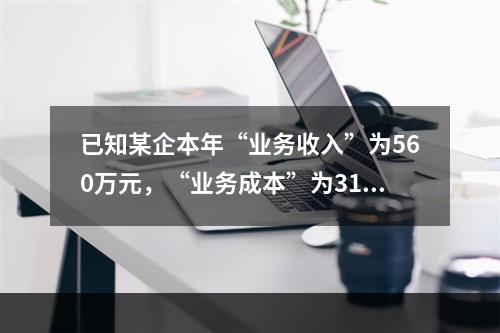 已知某企本年“业务收入”为560万元，“业务成本”为310万