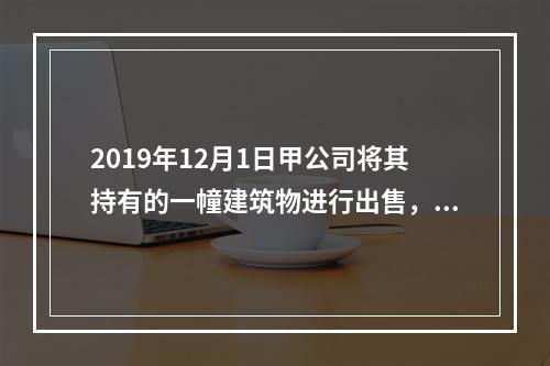 2019年12月1日甲公司将其持有的一幢建筑物进行出售，该建