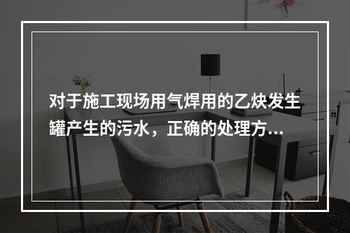 对于施工现场用气焊用的乙炔发生罐产生的污水，正确的处理方式是