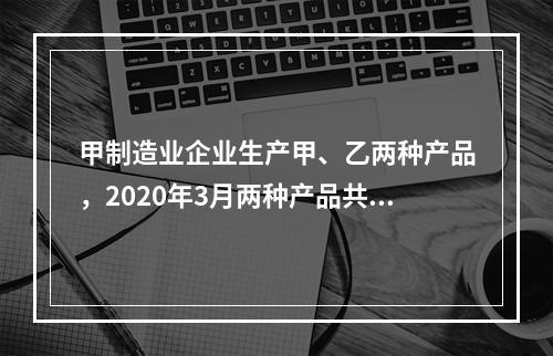 甲制造业企业生产甲、乙两种产品，2020年3月两种产品共同耗