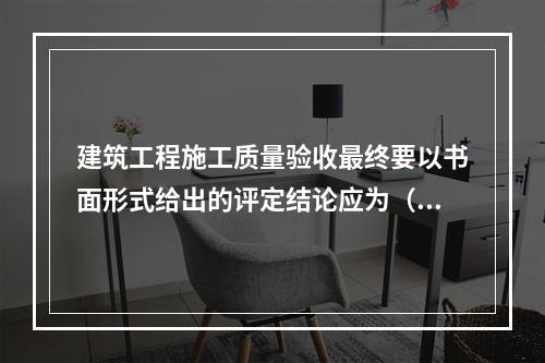 建筑工程施工质量验收最终要以书面形式给出的评定结论应为（　）