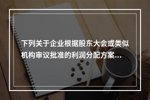 下列关于企业根据股东大会或类似机构审议批准的利润分配方案，确