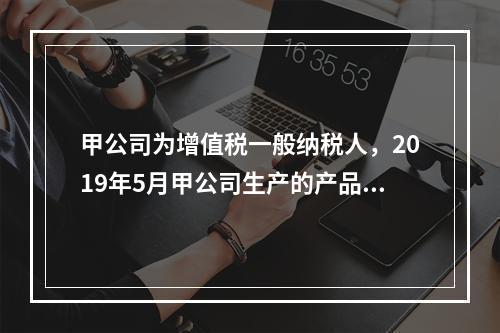 甲公司为增值税一般纳税人，2019年5月甲公司生产的产品对外