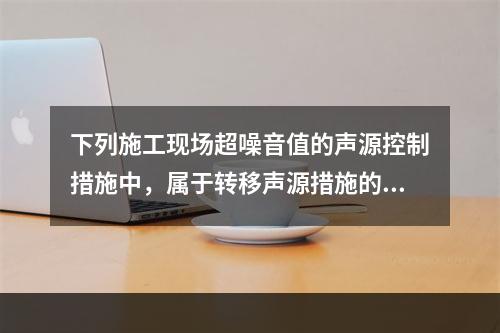 下列施工现场超噪音值的声源控制措施中，属于转移声源措施的是（