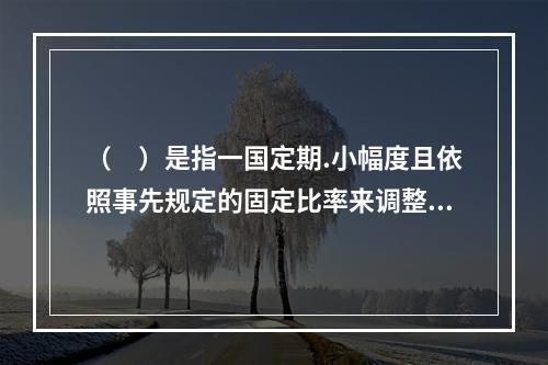 （　）是指一国定期.小幅度且依照事先规定的固定比率来调整，或