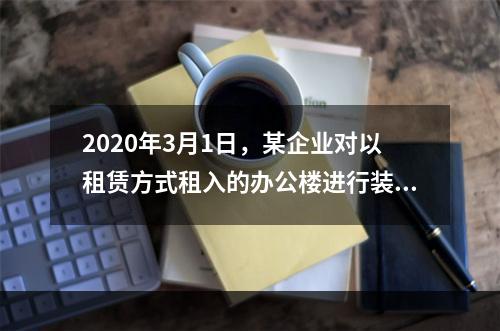 2020年3月1日，某企业对以租赁方式租入的办公楼进行装修，