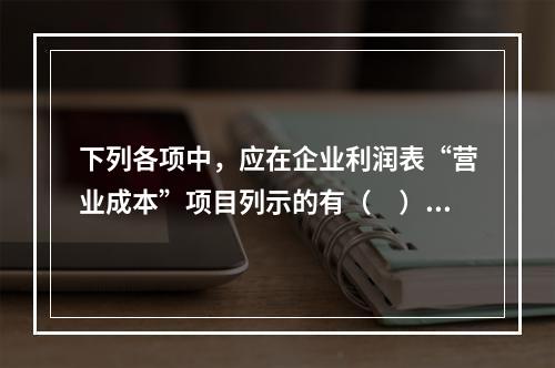 下列各项中，应在企业利润表“营业成本”项目列示的有（　）。