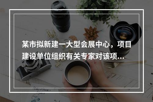 某市拟新建一大型会展中心，项目建设单位组织有关专家对该项目的