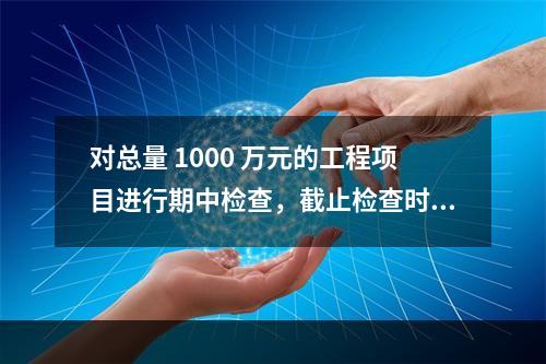 对总量 1000 万元的工程项目进行期中检查，截止检查时已完