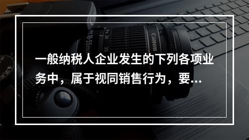 一般纳税人企业发生的下列各项业务中，属于视同销售行为，要计算