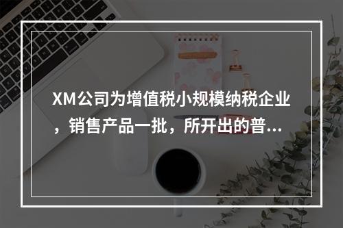 XM公司为增值税小规模纳税企业，销售产品一批，所开出的普通发