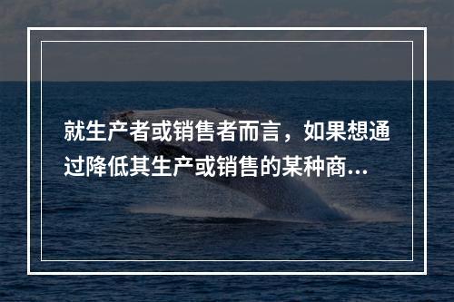 就生产者或销售者而言，如果想通过降低其生产或销售的某种商品的