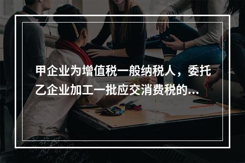 甲企业为增值税一般纳税人，委托乙企业加工一批应交消费税的W材