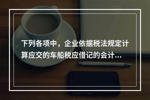 下列各项中，企业依据税法规定计算应交的车船税应借记的会计科目