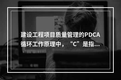 建设工程项目质量管理的PDCA循环工作原理中，“C”是指（　