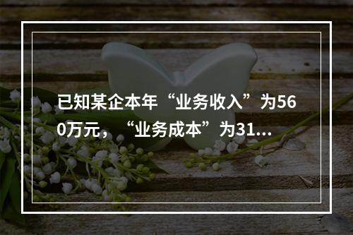 已知某企本年“业务收入”为560万元，“业务成本”为310万