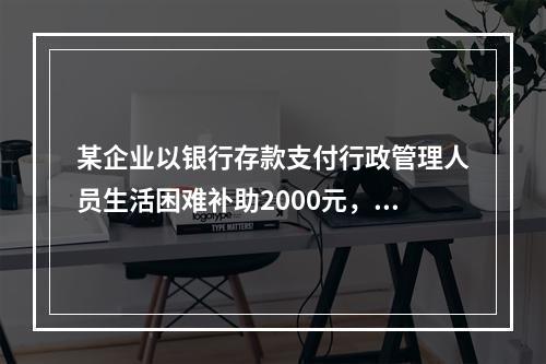 某企业以银行存款支付行政管理人员生活困难补助2000元，下列