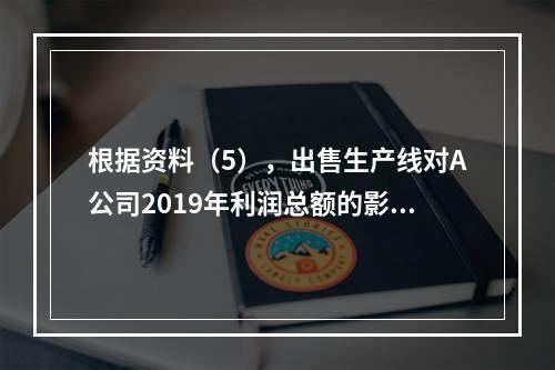 根据资料（5），出售生产线对A公司2019年利润总额的影响金