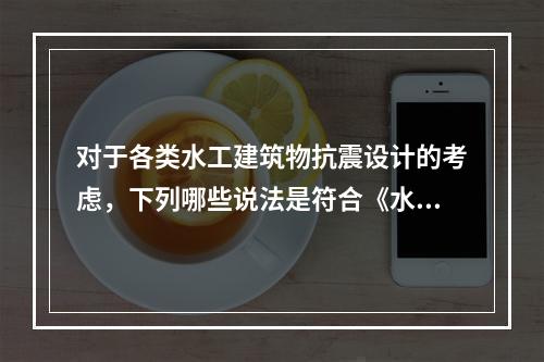 对于各类水工建筑物抗震设计的考虑，下列哪些说法是符合《水工