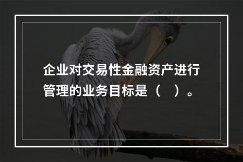 企业对交易性金融资产进行管理的业务目标是（　）。