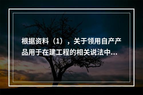 根据资料（1），关于领用自产产品用于在建工程的相关说法中，正