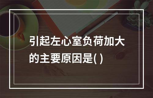 引起左心室负荷加大的主要原因是( )