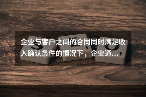 企业与客户之间的合同同时满足收入确认条件的情况下，企业通常应