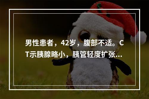 男性患者，42岁，腹部不适。CT示胰腺略小，胰管轻度扩张，可