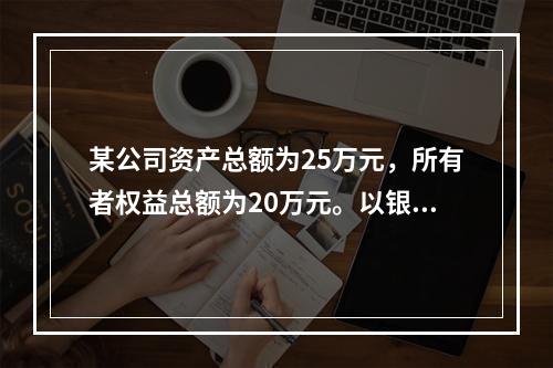 某公司资产总额为25万元，所有者权益总额为20万元。以银行存