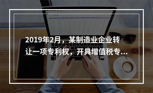 2019年2月，某制造业企业转让一项专利权，开具增值税专用发