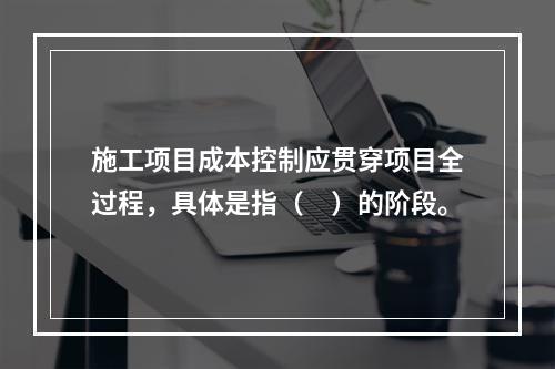 施工项目成本控制应贯穿项目全过程，具体是指（　）的阶段。