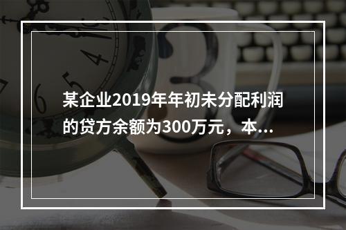 某企业2019年年初未分配利润的贷方余额为300万元，本年度