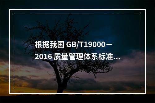 根据我国 GB/T19000－2016 质量管理体系标准，质