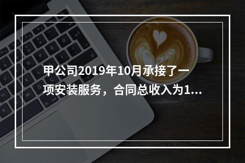 甲公司2019年10月承接了一项安装服务，合同总收入为100