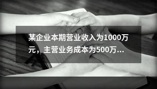 某企业本期营业收入为1000万元，主营业务成本为500万元，