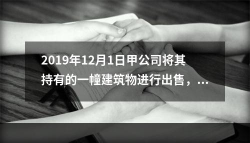 2019年12月1日甲公司将其持有的一幢建筑物进行出售，该建