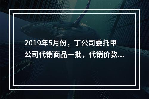 2019年5月份，丁公司委托甲公司代销商品一批，代销价款为3