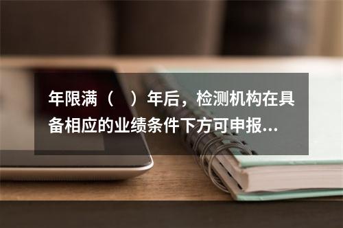 年限满（　）年后，检测机构在具备相应的业绩条件下方可申报上一