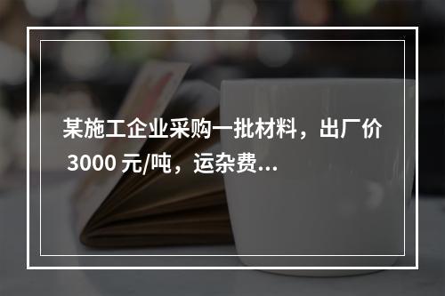 某施工企业采购一批材料，出厂价 3000 元/吨，运杂费是材