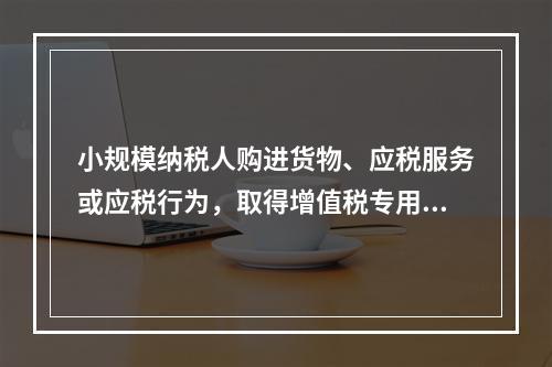 小规模纳税人购进货物、应税服务或应税行为，取得增值税专用发票