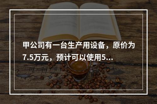 甲公司有一台生产用设备，原价为7.5万元，预计可以使用5年，