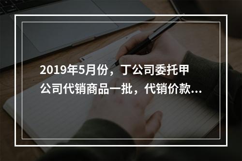 2019年5月份，丁公司委托甲公司代销商品一批，代销价款为3