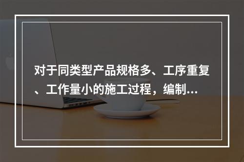 对于同类型产品规格多、工序重复、工作量小的施工过程，编制人工