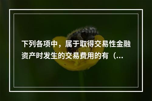 下列各项中，属于取得交易性金融资产时发生的交易费用的有（　）