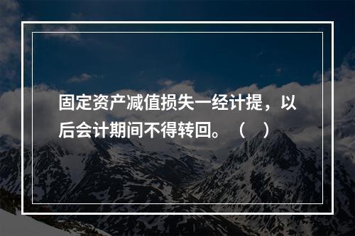 固定资产减值损失一经计提，以后会计期间不得转回。（　）