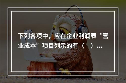 下列各项中，应在企业利润表“营业成本”项目列示的有（　）。