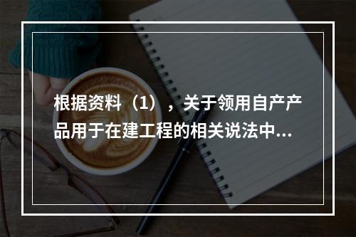 根据资料（1），关于领用自产产品用于在建工程的相关说法中，正