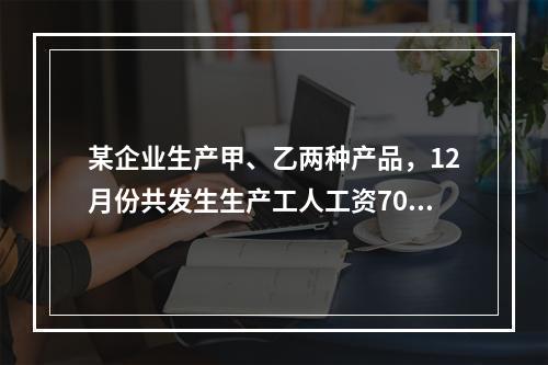 某企业生产甲、乙两种产品，12月份共发生生产工人工资70 0